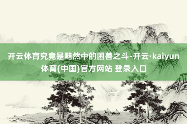 开云体育究竟是黯然中的困兽之斗-开云·kaiyun体育(中国)官方网站 登录入口
