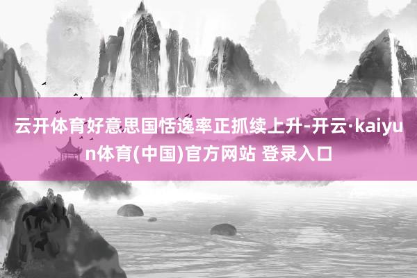 云开体育好意思国恬逸率正抓续上升-开云·kaiyun体育(中国)官方网站 登录入口