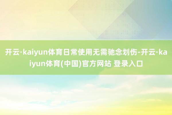 开云·kaiyun体育日常使用无需驰念划伤-开云·kaiyun体育(中国)官方网站 登录入口
