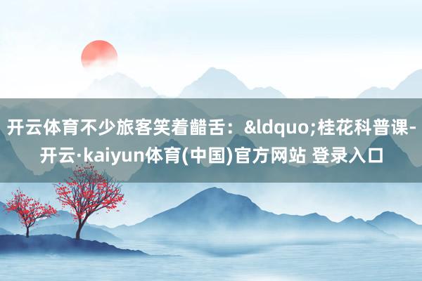 开云体育不少旅客笑着齰舌：&ldquo;桂花科普课-开云·kaiyun体育(中国)官方网站 登录入口