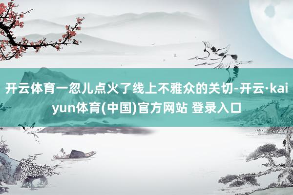 开云体育一忽儿点火了线上不雅众的关切-开云·kaiyun体育(中国)官方网站 登录入口