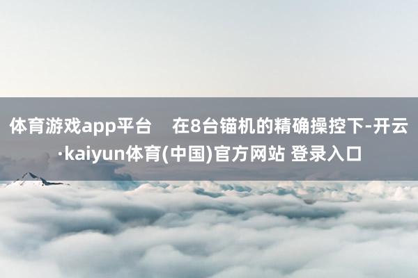 体育游戏app平台    在8台锚机的精确操控下-开云·kaiyun体育(中国)官方网站 登录入口