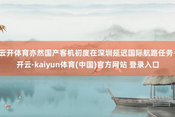 云开体育亦然国产客机初度在深圳延迟国际航路任务-开云·kaiyun体育(中国)官方网站 登录入口