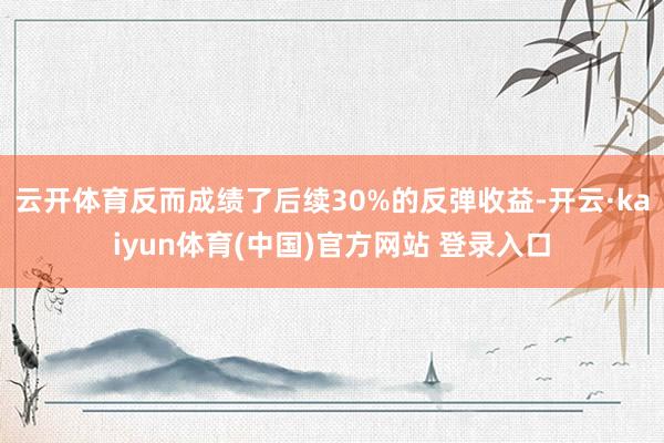 云开体育反而成绩了后续30%的反弹收益-开云·kaiyun体育(中国)官方网站 登录入口