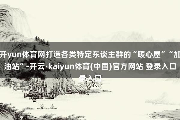 开yun体育网打造各类特定东谈主群的“暖心屋”“加油站”-开云·kaiyun体育(中国)官方网站 登录入口