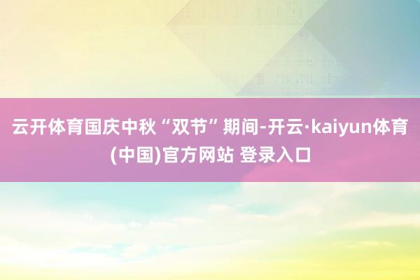 云开体育国庆中秋“双节”期间-开云·kaiyun体育(中国)官方网站 登录入口