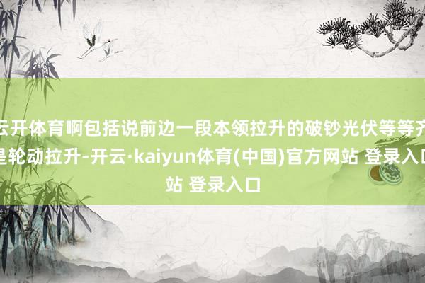 云开体育啊包括说前边一段本领拉升的破钞光伏等等齐是轮动拉升-开云·kaiyun体育(中国)官方网站 登录入口