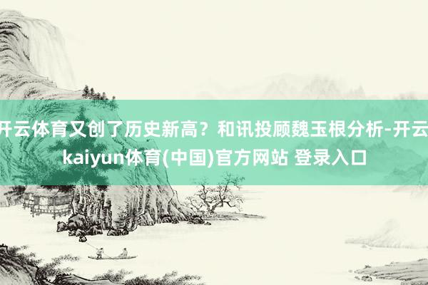 开云体育又创了历史新高？和讯投顾魏玉根分析-开云·kaiyun体育(中国)官方网站 登录入口