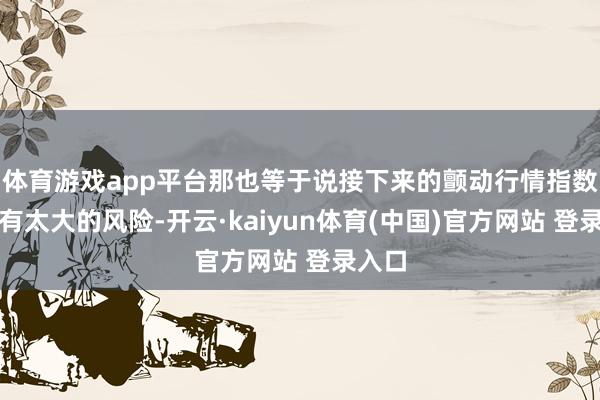 体育游戏app平台那也等于说接下来的颤动行情指数不会有太大的风险-开云·kaiyun体育(中国)官方网站 登录入口