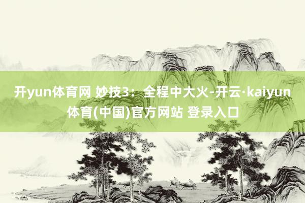 开yun体育网 妙技3：全程中大火-开云·kaiyun体育(中国)官方网站 登录入口