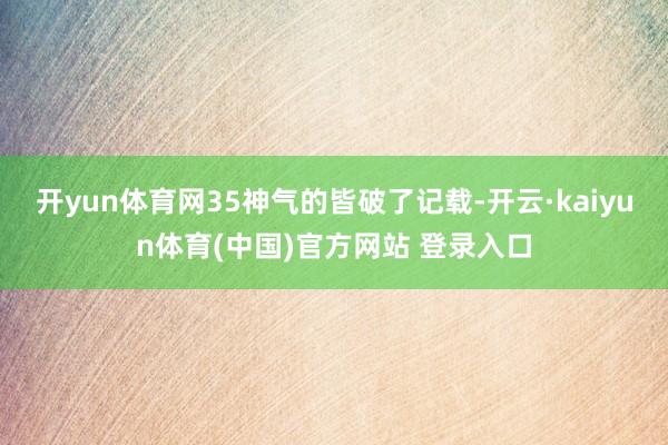开yun体育网35神气的皆破了记载-开云·kaiyun体育(中国)官方网站 登录入口