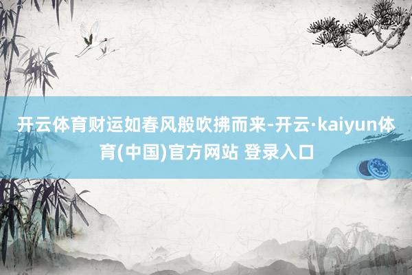 开云体育财运如春风般吹拂而来-开云·kaiyun体育(中国)官方网站 登录入口