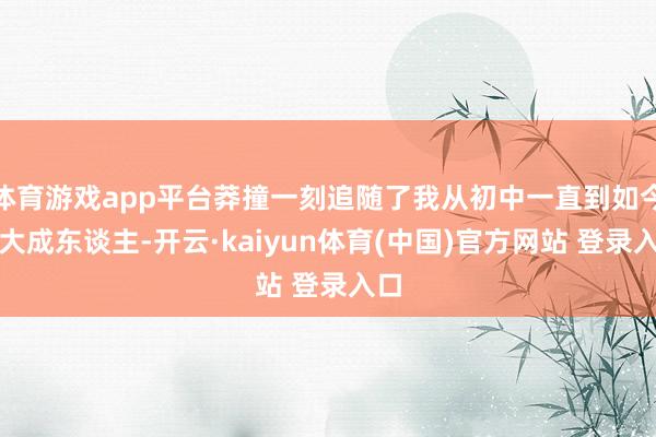 体育游戏app平台莽撞一刻追随了我从初中一直到如今长大成东谈主-开云·kaiyun体育(中国)官方网站 登录入口