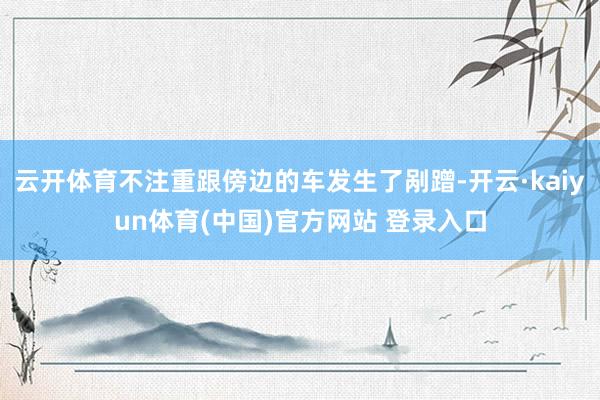云开体育不注重跟傍边的车发生了剐蹭-开云·kaiyun体育(中国)官方网站 登录入口