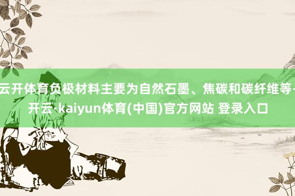云开体育负极材料主要为自然石墨、焦碳和碳纤维等-开云·kaiyun体育(中国)官方网站 登录入口