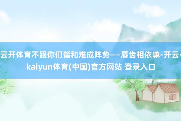 云开体育不跟你们谐和难成阵势——唇齿相依嘛-开云·kaiyun体育(中国)官方网站 登录入口