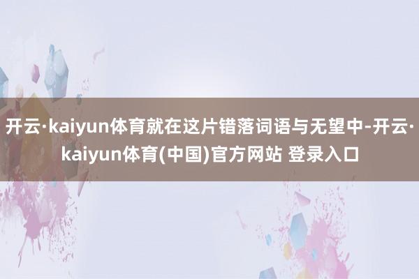 开云·kaiyun体育就在这片错落词语与无望中-开云·kaiyun体育(中国)官方网站 登录入口