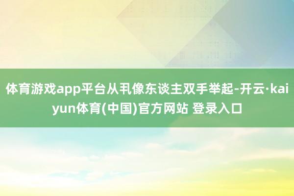 体育游戏app平台从丮像东谈主双手举起-开云·kaiyun体育(中国)官方网站 登录入口