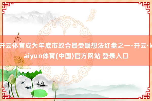 开云体育成为年底市蚁合最受瞩想法红盘之一-开云·kaiyun体育(中国)官方网站 登录入口