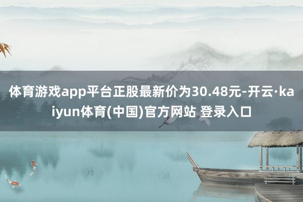 体育游戏app平台正股最新价为30.48元-开云·kaiyun体育(中国)官方网站 登录入口