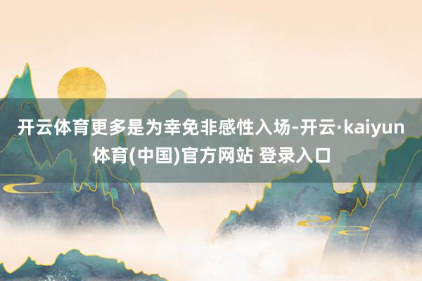 开云体育更多是为幸免非感性入场-开云·kaiyun体育(中国)官方网站 登录入口
