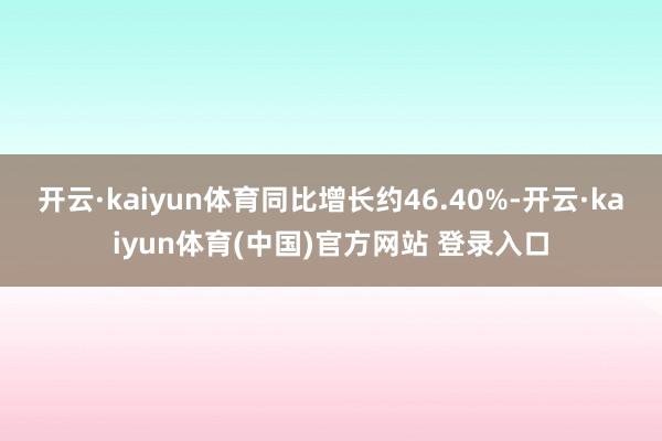 开云·kaiyun体育同比增长约46.40%-开云·kaiyun体育(中国)官方网站 登录入口