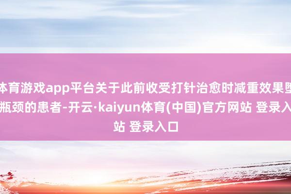 体育游戏app平台关于此前收受打针治愈时减重效果堕入瓶颈的患者-开云·kaiyun体育(中国)官方网站 登录入口