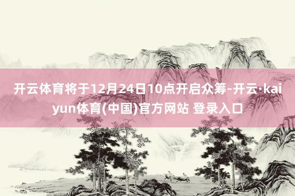 开云体育将于12月24日10点开启众筹-开云·kaiyun体育(中国)官方网站 登录入口
