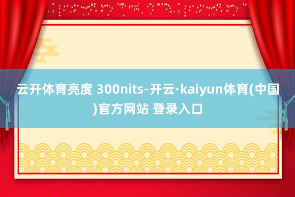 云开体育亮度 300nits-开云·kaiyun体育(中国)官方网站 登录入口