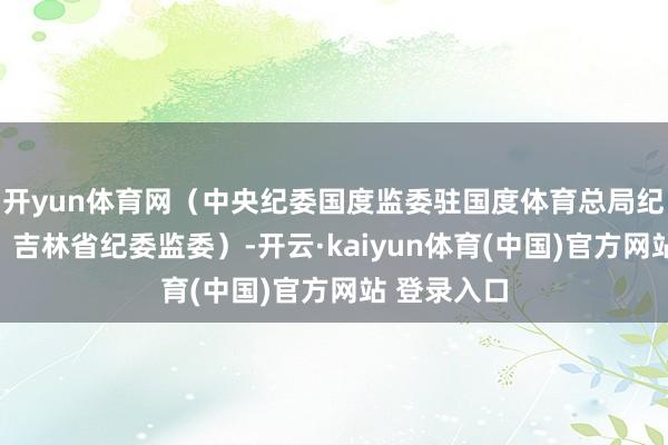 开yun体育网（中央纪委国度监委驻国度体育总局纪检监察组、吉林省纪委监委）-开云·kaiyun体育(中国)官方网站 登录入口