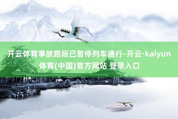 开云体育事故路段已暂停列车通行-开云·kaiyun体育(中国)官方网站 登录入口