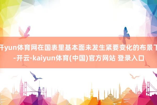 开yun体育网在国表里基本面未发生紧要变化的布景下-开云·kaiyun体育(中国)官方网站 登录入口