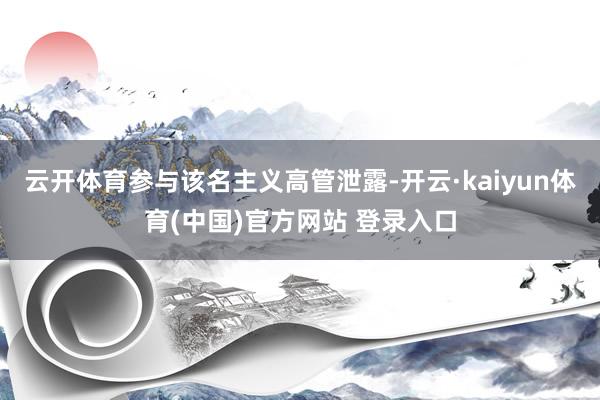 云开体育　　参与该名主义高管泄露-开云·kaiyun体育(中国)官方网站 登录入口
