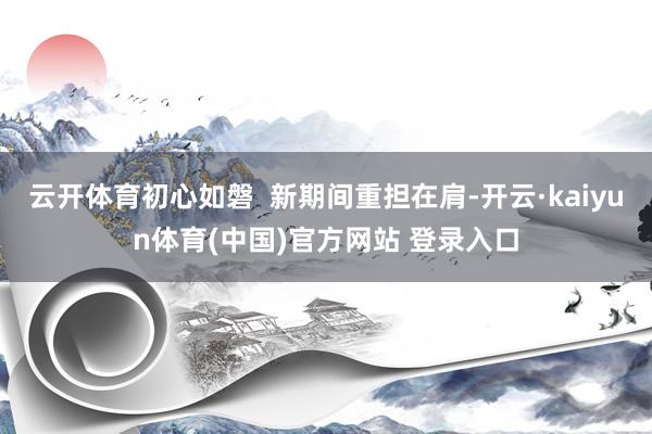 云开体育初心如磐  新期间重担在肩-开云·kaiyun体育(中国)官方网站 登录入口