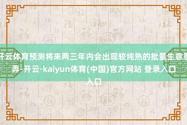 开云体育预测将来两三年内会出现较纯熟的批量生意愚弄-开云·kaiyun体育(中国)官方网站 登录入口