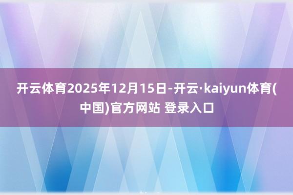 开云体育2025年12月15日-开云·kaiyun体育(中国)官方网站 登录入口