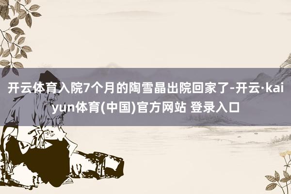 开云体育入院7个月的陶雪晶出院回家了-开云·kaiyun体育(中国)官方网站 登录入口
