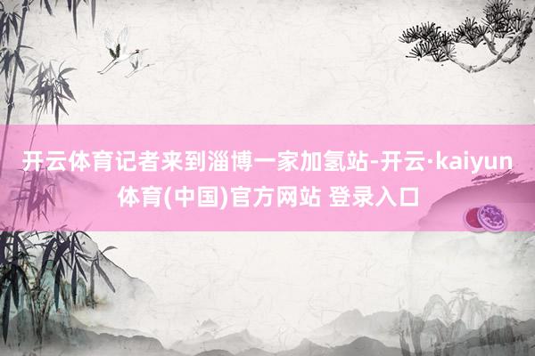 开云体育记者来到淄博一家加氢站-开云·kaiyun体育(中国)官方网站 登录入口